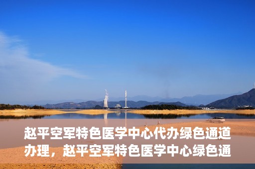 赵平空军特色医学中心代办绿色通道办理，赵平空军特色医学中心绿色通道代办服务详解