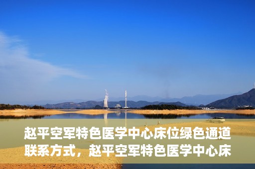 赵平空军特色医学中心床位绿色通道联系方式，赵平空军特色医学中心床位绿色通道咨询联系方式揭秘