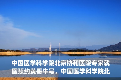 中国医学科学院北京协和医院专家就医预约黄哥牛号，中国医学科学院北京协和医院专家黄哥牛号预约攻略