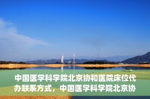 中国医学科学院北京协和医院床位代办联系方式，中国医学科学院北京协和医院床位预约咨询及联系方式