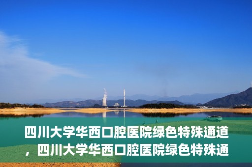 四川大学华西口腔医院绿色特殊通道，四川大学华西口腔医院绿色特殊通道，关爱患者，快速就医新路径