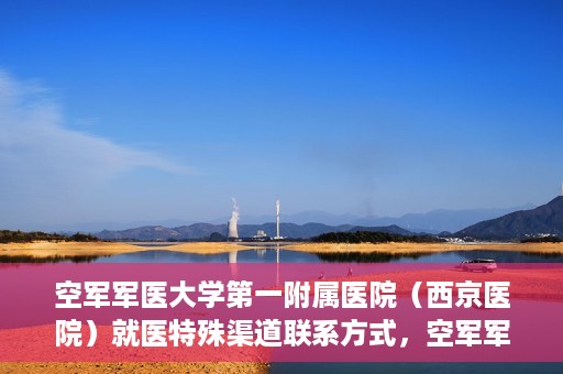空军军医大学第一附属医院（西京医院）就医特殊渠道联系方式，空军军医大学第一附属医院（西京医院）就医特殊渠道专线联系指南