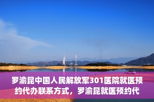 罗渝昆中国人民解放军301医院就医预约代办联系方式，罗渝昆就医预约代办服务，中国人民解放军301医院联系方式揭秘