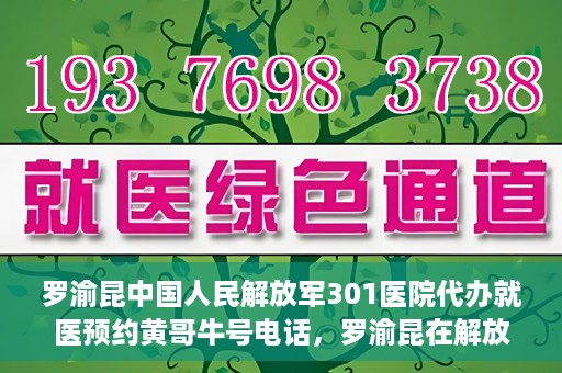 罗渝昆中国人民解放军301医院代办就医预约黄哥牛号电话，罗渝昆在解放军301医院的预约就医服务，黄哥牛号预约电话曝光