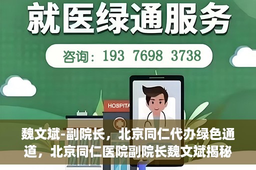 魏文斌-副院长，北京同仁代办绿色通道，北京同仁医院副院长魏文斌揭秘绿色通道代办服务