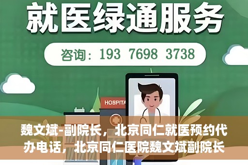 魏文斌-副院长，北京同仁就医预约代办电话，北京同仁医院魏文斌副院长，就医预约代办电话详解