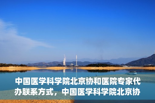 中国医学科学院北京协和医院专家代办联系方式，中国医学科学院北京协和医院专家联系方式权威发布