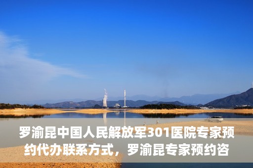 罗渝昆中国人民解放军301医院专家预约代办联系方式，罗渝昆专家预约咨询及联系方式解析——中国人民解放军301医院权威解读