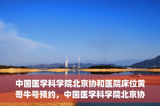 中国医学科学院北京协和医院床位黄哥牛号预约，中国医学科学院北京协和医院床位预约攻略，黄哥牛号预约解析
