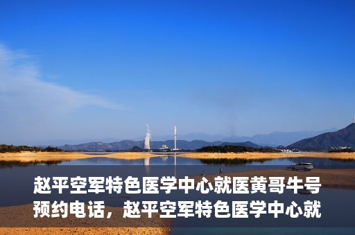 赵平空军特色医学中心就医黄哥牛号预约电话，赵平空军特色医学中心就医预约电话及黄哥牛号预约攻略