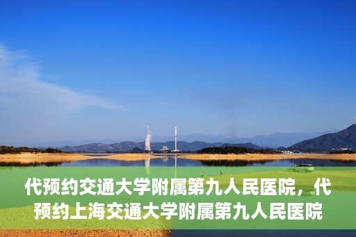 代预约交通大学附属第九人民医院，代预约上海交通大学附属第九人民医院服务体验解析