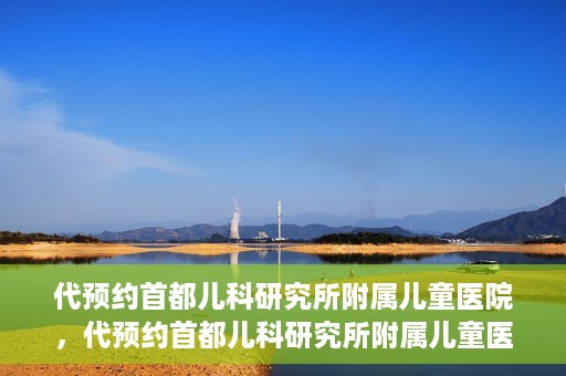代预约首都儿科研究所附属儿童医院，代预约首都儿科研究所附属儿童医院服务攻略