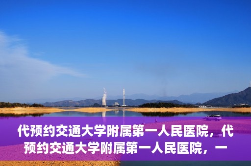 代预约交通大学附属第一人民医院，代预约交通大学附属第一人民医院，一站式便捷医疗预约服务
