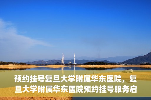 预约挂号复旦大学附属华东医院，复旦大学附属华东医院预约挂号服务启动