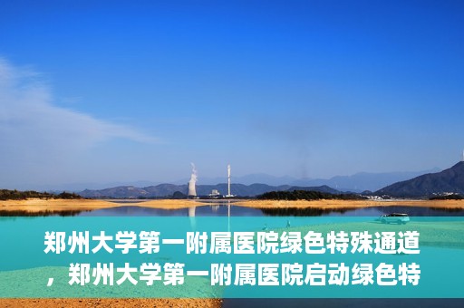 郑州大学第一附属医院绿色特殊通道，郑州大学第一附属医院启动绿色特殊通道，助力患者高效就医