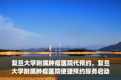 复旦大学附属肿瘤医院代预约，复旦大学附属肿瘤医院便捷预约服务启动