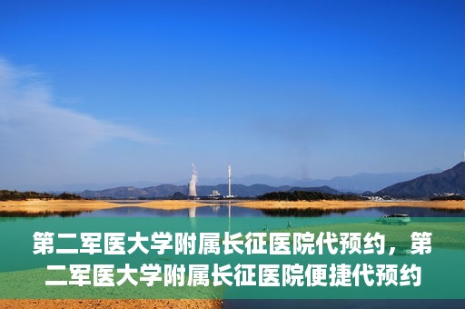 第二军医大学附属长征医院代预约，第二军医大学附属长征医院便捷代预约服务
