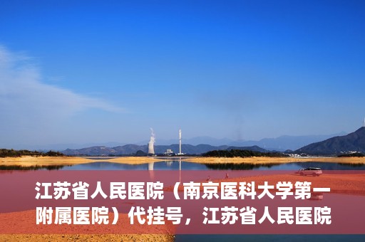 江苏省人民医院（南京医科大学第一附属医院）代挂号，江苏省人民医院（南京医科大学第一附属医院）代挂号服务详解