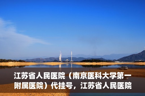 江苏省人民医院（南京医科大学第一附属医院）代挂号，江苏省人民医院（南京医科大学第一附属医院）代挂号服务详解