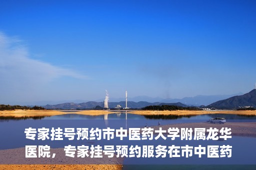 专家挂号预约市中医药大学附属龙华医院，专家挂号预约服务在市中医药大学附属龙华医院开通