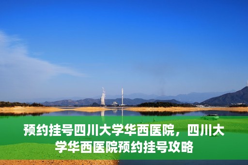 预约挂号四川大学华西医院，四川大学华西医院预约挂号攻略