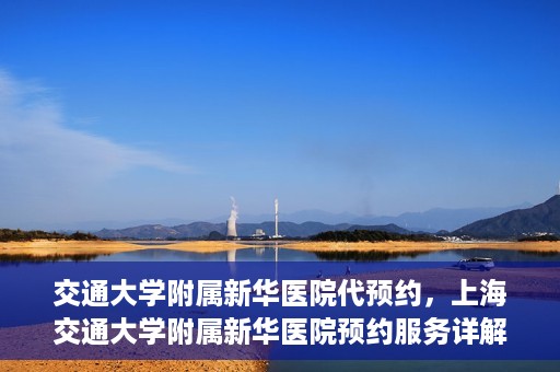 交通大学附属新华医院代预约，上海交通大学附属新华医院预约服务详解