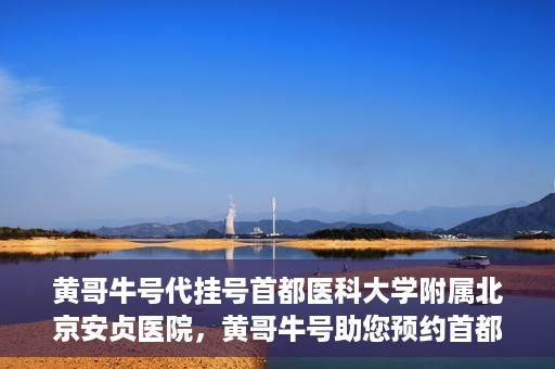 黄哥牛号代挂号首都医科大学附属北京安贞医院，黄哥牛号助您预约首都医科大学附属北京安贞医院挂号服务