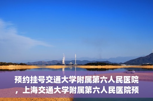 预约挂号交通大学附属第六人民医院，上海交通大学附属第六人民医院预约挂号攻略