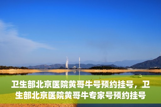 卫生部北京医院黄哥牛号预约挂号，卫生部北京医院黄哥牛专家号预约挂号攻略