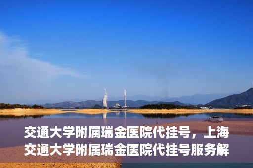 交通大学附属瑞金医院代挂号，上海交通大学附属瑞金医院代挂号服务解析