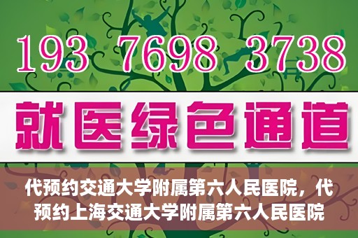 代预约交通大学附属第六人民医院，代预约上海交通大学附属第六人民医院就医服务攻略