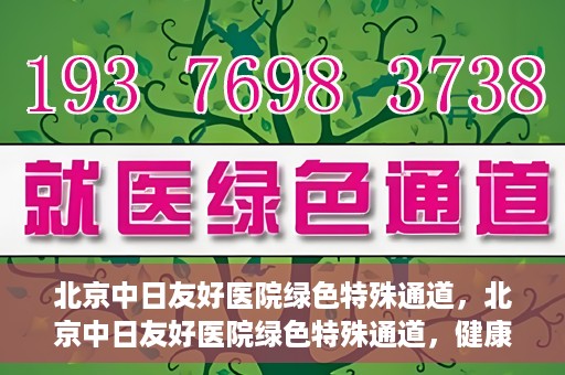 北京中日友好医院绿色特殊通道，北京中日友好医院绿色特殊通道，健康守护的紧急通道