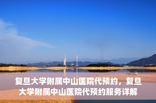 复旦大学附属中山医院代预约，复旦大学附属中山医院代预约服务详解
