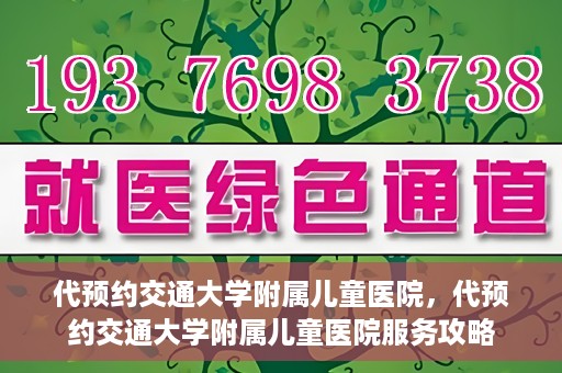 代预约交通大学附属儿童医院，代预约交通大学附属儿童医院服务攻略