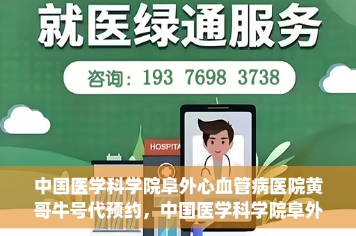 中国医学科学院阜外心血管病医院黄哥牛号代预约，中国医学科学院阜外心血管病医院黄哥牛号预约服务启动