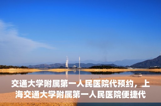 交通大学附属第一人民医院代预约，上海交通大学附属第一人民医院便捷代预约服务指南