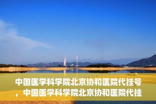 中国医学科学院北京协和医院代挂号，中国医学科学院北京协和医院代挂号服务详解