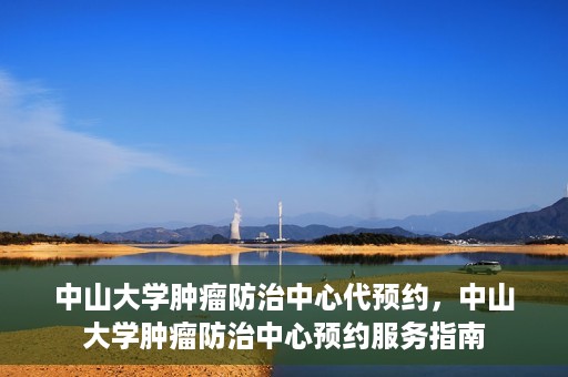 中山大学肿瘤防治中心代预约，中山大学肿瘤防治中心预约服务指南
