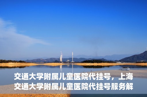 交通大学附属儿童医院代挂号，上海交通大学附属儿童医院代挂号服务解析
