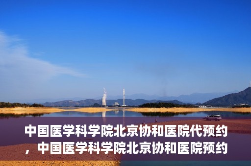 中国医学科学院北京协和医院代预约，中国医学科学院北京协和医院预约挂号服务详解