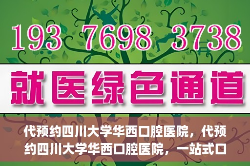 代预约四川大学华西口腔医院，代预约四川大学华西口腔医院，一站式口腔健康预约服务体验