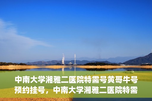 中南大学湘雅二医院特需号黄哥牛号预约挂号，中南大学湘雅二医院特需号专家黄哥牛号预约挂号攻略