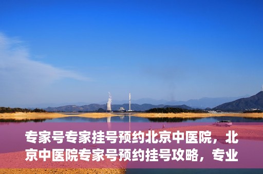 专家号专家挂号预约北京中医院，北京中医院专家号预约挂号攻略，专业医生一对一服务体验