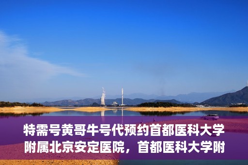 特需号黄哥牛号代预约首都医科大学附属北京安定医院，首都医科大学附属北京安定医院特需号黄哥牛号预约服务解析