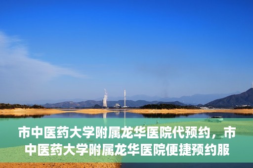 市中医药大学附属龙华医院代预约，市中医药大学附属龙华医院便捷预约服务启动