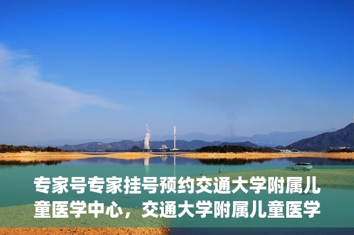 专家号专家挂号预约交通大学附属儿童医学中心，交通大学附属儿童医学中心专家号预约挂号指南