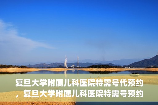复旦大学附属儿科医院特需号代预约，复旦大学附属儿科医院特需号预约代办服务解析