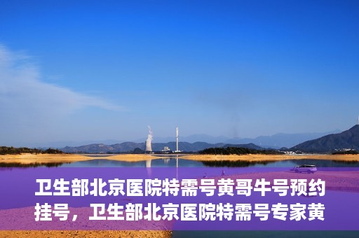卫生部北京医院特需号黄哥牛号预约挂号，卫生部北京医院特需号专家黄哥牛号预约挂号攻略