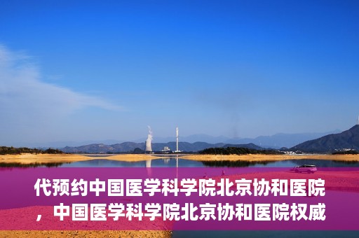 代预约中国医学科学院北京协和医院，中国医学科学院北京协和医院权威预约平台开启预约服务
