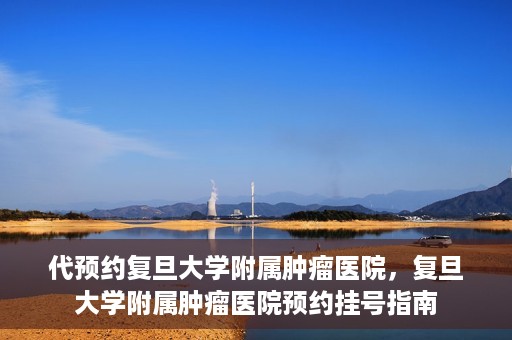 代预约复旦大学附属肿瘤医院，复旦大学附属肿瘤医院预约挂号指南